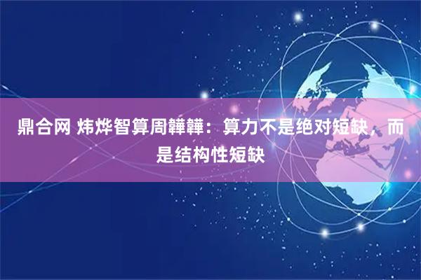 鼎合网 炜烨智算周韡韡：算力不是绝对短缺，而是结构性短缺
