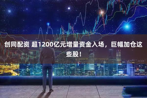 创同配资 超1200亿元增量资金入场，巨幅加仓这些股！