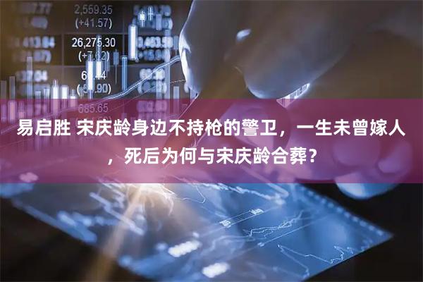 易启胜 宋庆龄身边不持枪的警卫，一生未曾嫁人，死后为何与宋庆龄合葬？