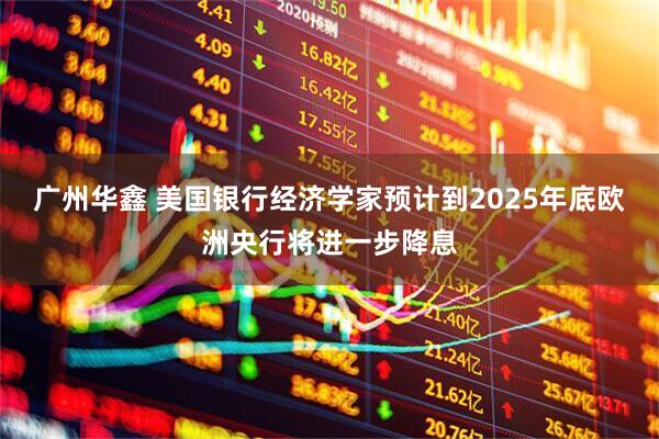 广州华鑫 美国银行经济学家预计到2025年底欧洲央行将进一步降息