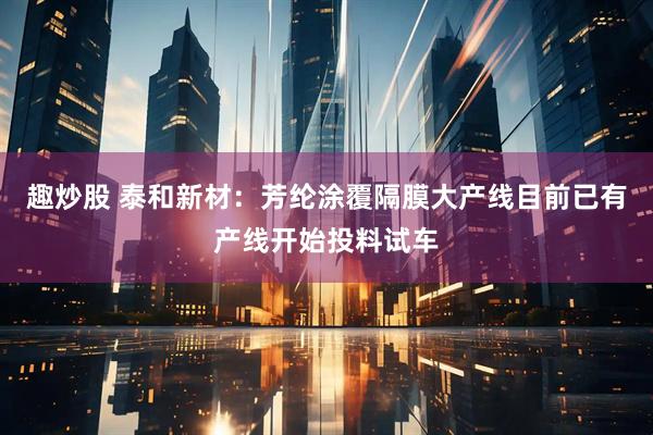 趣炒股 泰和新材：芳纶涂覆隔膜大产线目前已有产线开始投料试车