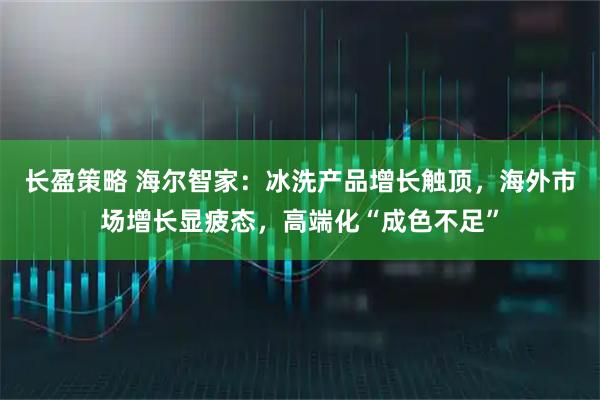长盈策略 海尔智家：冰洗产品增长触顶，海外市场增长显疲态，高端化“成色不足”