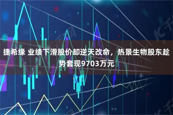 捷希缘 业绩下滑股价却逆天改命，热景生物股东趁势套现9703万元