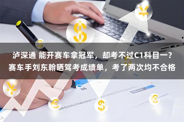 泸深通 能开赛车拿冠军，却考不过C1科目一？赛车手刘东翰晒驾考成绩单，考了两次均不合格