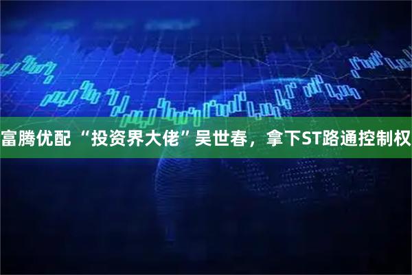 富腾优配 “投资界大佬”吴世春，拿下ST路通控制权