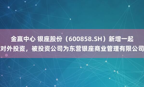 金赢中心 银座股份（600858.SH）新增一起对外投资，被投资公司为东营银座商业管理有限公司