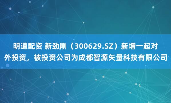 明道配资 新劲刚（300629.SZ）新增一起对外投资，被投资公司为成都智源矢量科技有限公司