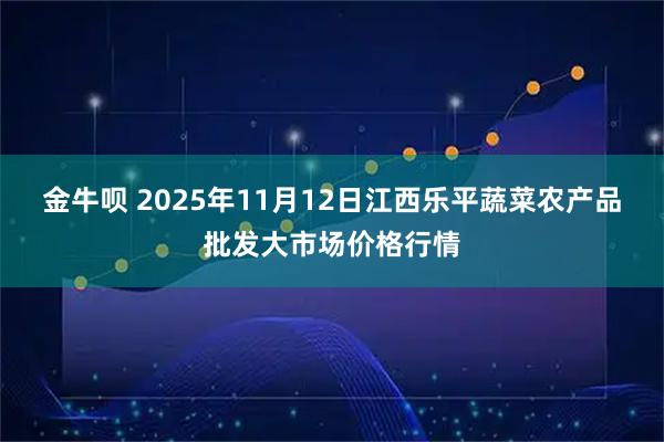 金牛呗 2025年11月12日江西乐平蔬菜农产品批发大市场价格行情