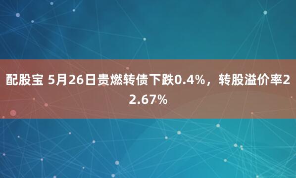 配股宝 5月26日贵燃转债下跌0.4%,转股溢价率22.67%