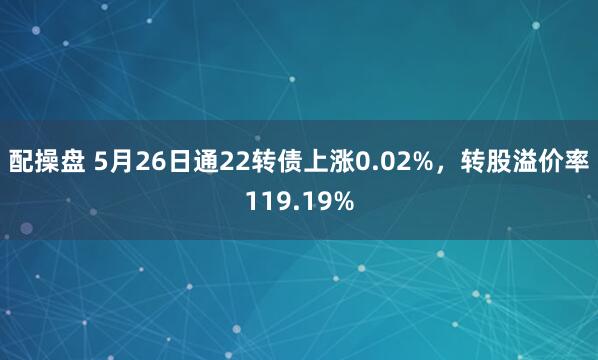 配操盘 5月26日通22转债上涨0.02%，转股溢价率119.19%