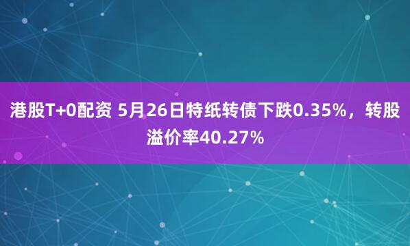 港股T+0配资 5月26日特纸转债下跌0.35%，转股溢价率40.27%