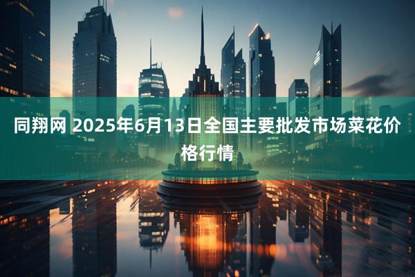 同翔网 2025年6月13日全国主要批发市场菜花价格行情