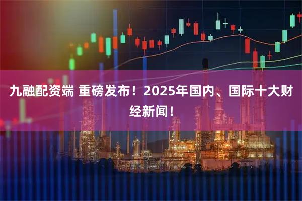 九融配资端 重磅发布！2025年国内、国际十大财经新闻！