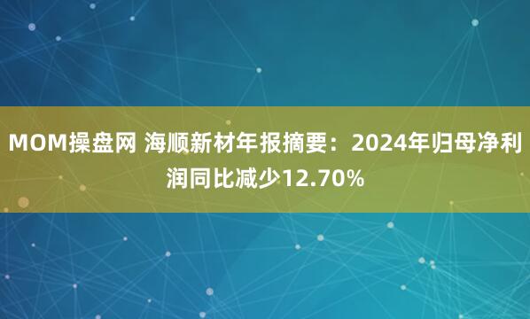 MOM操盘网 海顺新材年报摘要：2024年归母净利润同比减少12.70%