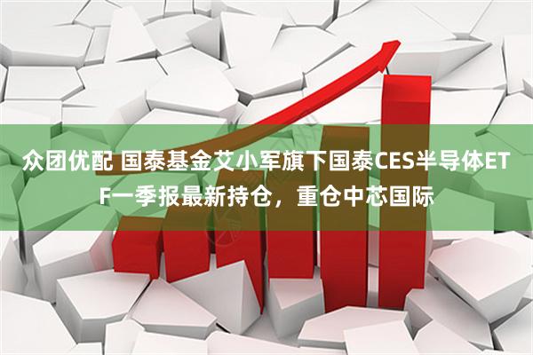 众团优配 国泰基金艾小军旗下国泰CES半导体ETF一季报最新持仓，重仓中芯国际