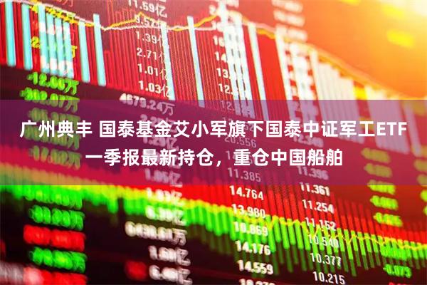 广州典丰 国泰基金艾小军旗下国泰中证军工ETF一季报最新持仓，重仓中国船舶