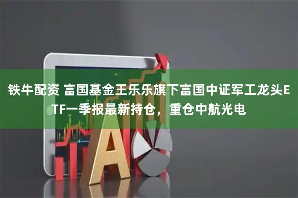 铁牛配资 富国基金王乐乐旗下富国中证军工龙头ETF一季报最新持仓，重仓中航光电