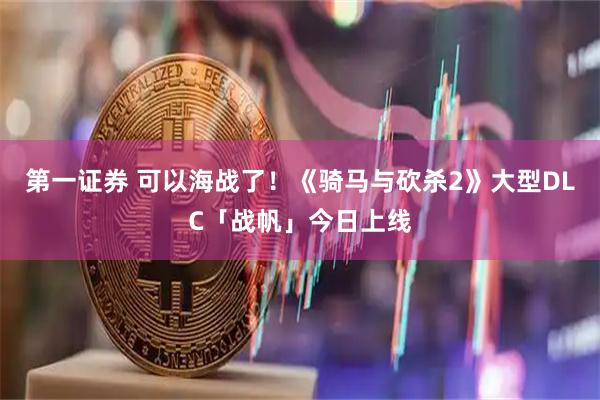 第一证券 可以海战了！《骑马与砍杀2》大型DLC「战帆」今日上线