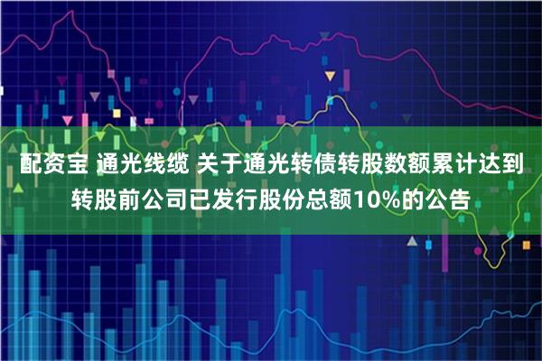 配资宝 通光线缆 关于通光转债转股数额累计达到转股前公司已发行股份总额10%的公告