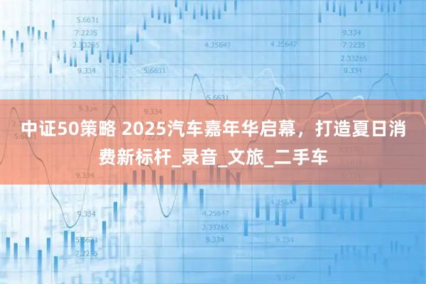 中证50策略 2025汽车嘉年华启幕，打造夏日消费新标杆_录音_文旅_二手车
