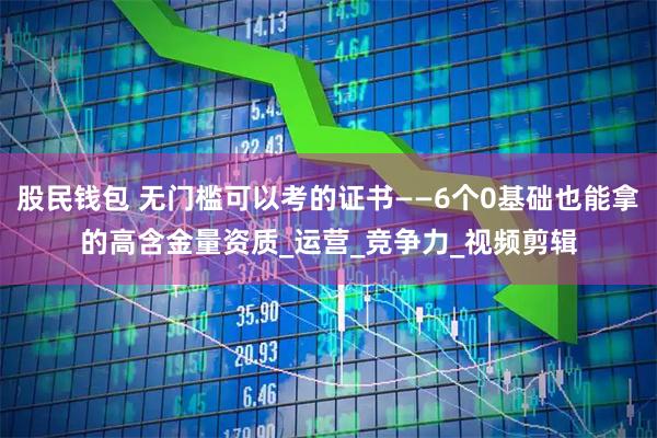 股民钱包 无门槛可以考的证书——6个0基础也能拿的高含金量资质_运营_竞争力_视频剪辑