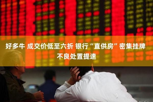 好多牛 成交价低至六折 银行“直供房”密集挂牌 不良处置提速